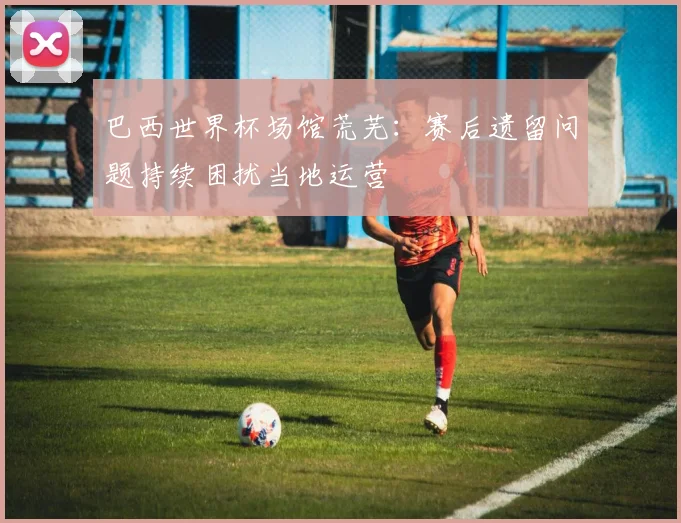 巴西世界杯场馆荒芜：赛后遗留问题持续困扰当地运营