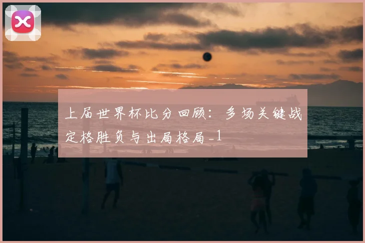 上届世界杯比分回顾:多场关键战定格胜负与出局格局_1