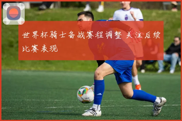 世界杯骑士备战赛程调整 关注后续比赛表现