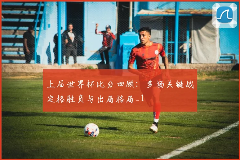 上届世界杯比分回顾:多场关键战定格胜负与出局格局_1