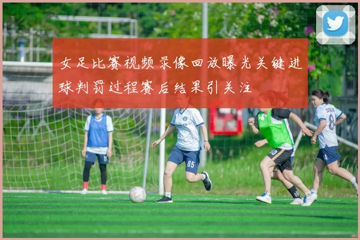 女足比赛视频录像回放曝光关键进球判罚过程赛后结果引关注
