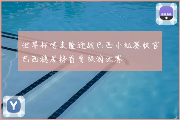 世界杯喀麦隆迎战巴西小组赛收官巴西稳居榜首晋级淘汰赛