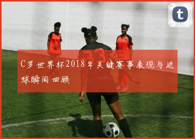 C罗世界杯2018年关键赛事表现与进球瞬间回顾