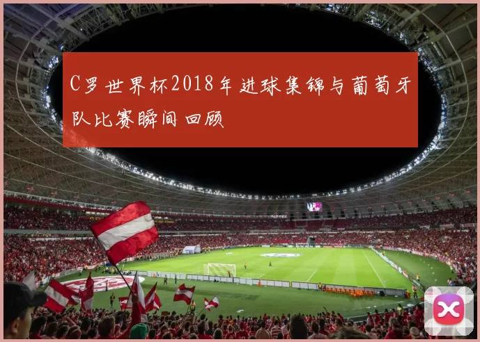 C罗世界杯2018年进球集锦与葡萄牙队比赛瞬间回顾