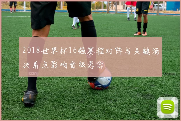 2018世界杯16强赛程对阵与关键场次看点影响晋级悬念