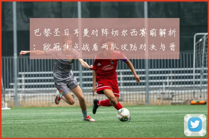 巴黎圣日耳曼对阵切尔西赛前解析：欧冠焦点战看两队攻防对决与晋级关键