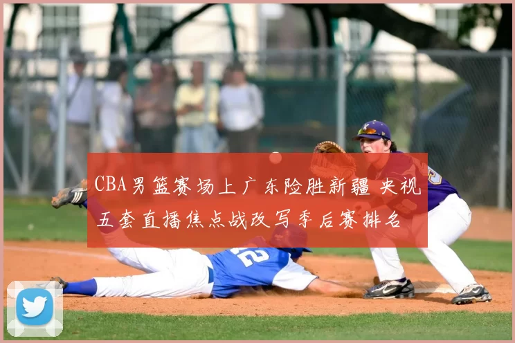 CBA男篮赛场上广东险胜新疆 央视五套直播焦点战改写季后赛排名