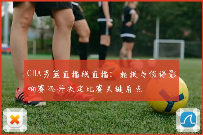 CBA男篮直播线直播：轮换与伤停影响赛况并决定比赛关键看点