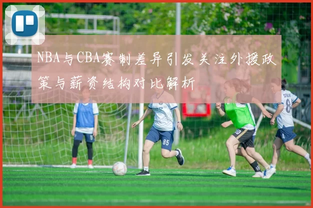 NBA与CBA赛制差异引发关注外援政策与薪资结构对比解析
