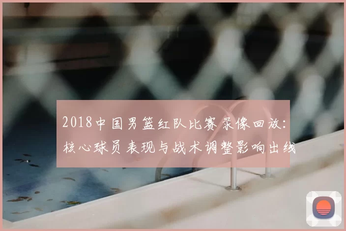 2018中国男篮红队比赛录像回放：核心球员表现与战术调整影响出线形势