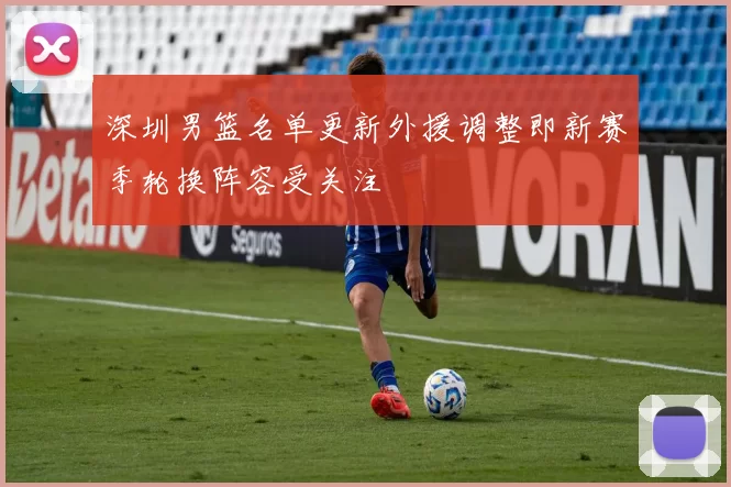 深圳男篮名单更新外援调整即新赛季轮换阵容受关注