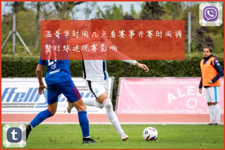 温哥华时间几点看赛事开赛时间调整对球迷观赛影响