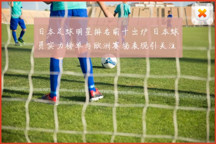 日本足球明星排名前十出炉 日本球员实力榜单与欧洲赛场表现引关注
