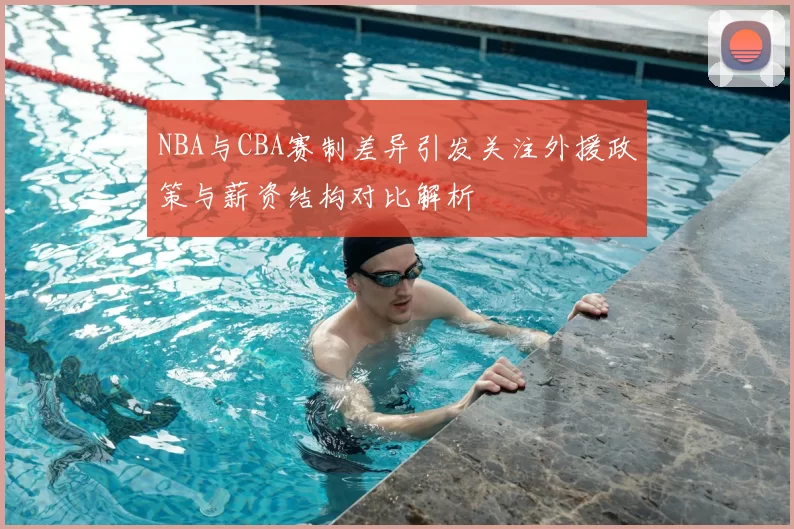 NBA与CBA赛制差异引发关注外援政策与薪资结构对比解析