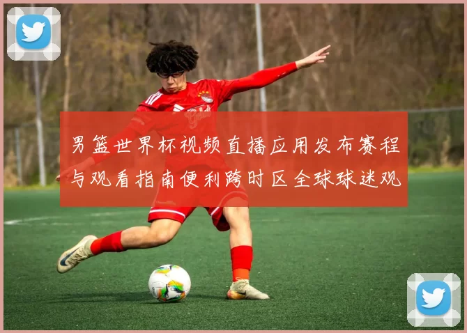 男篮世界杯视频直播应用发布赛程与观看指南便利跨时区全球球迷观赛