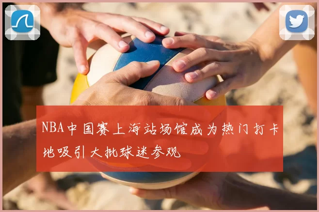 NBA中国赛上海站场馆成为热门打卡地吸引大批球迷参观