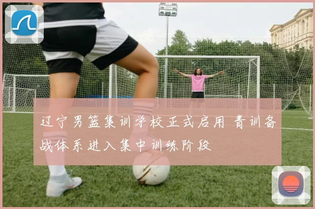 辽宁男篮集训学校正式启用 青训备战体系进入集中训练阶段
