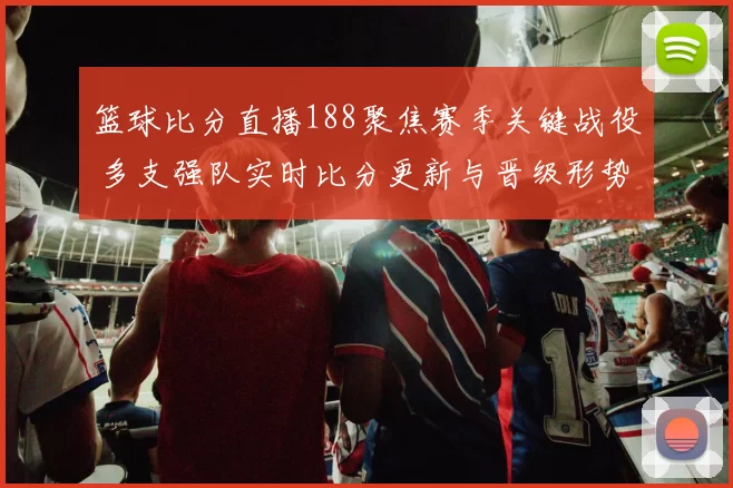 篮球比分直播188聚焦赛季关键战役 多支强队实时比分更新与晋级形势解析