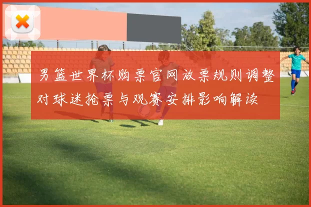 男篮世界杯购票官网放票规则调整对球迷抢票与观赛安排影响解读