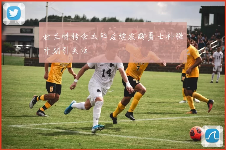 杜兰特转会太阳后续发酵勇士补强计划引关注