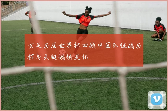 女足历届世界杯回顾中国队征战历程与关键战绩变化