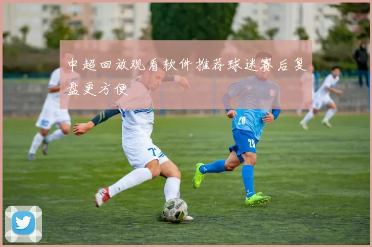 中超回放观看软件推荐球迷赛后复盘更方便