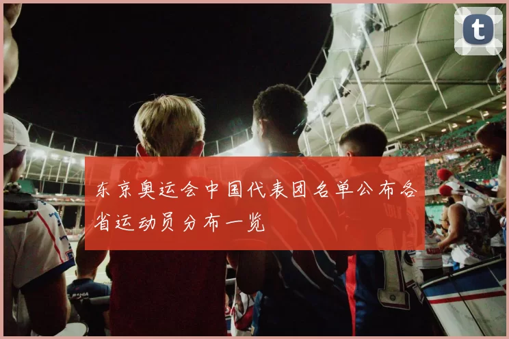 东京奥运会中国代表团名单公布各省运动员分布一览