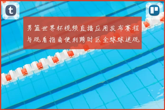 男篮世界杯视频直播应用发布赛程与观看指南便利跨时区全球球迷观赛