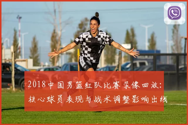 2018中国男篮红队比赛录像回放：核心球员表现与战术调整影响出线形势