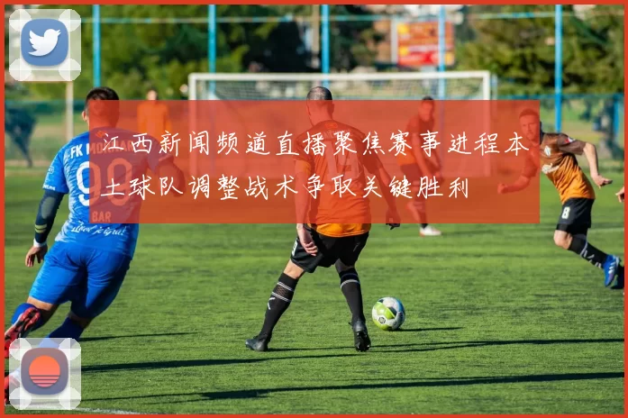 江西新闻频道直播聚焦赛事进程本土球队调整战术争取关键胜利