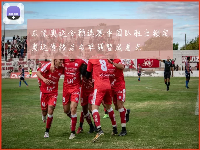东京奥运会预选赛中国队胜出锁定奥运资格后名单调整成看点