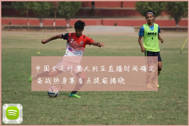 中国女足对澳大利亚直播时间确定 备战热身赛看点提前揭晓