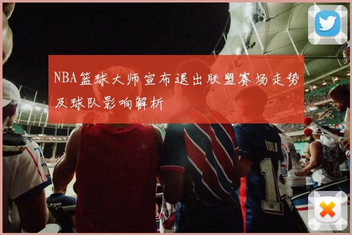 NBA篮球大师宣布退出联盟赛场走势及球队影响解析