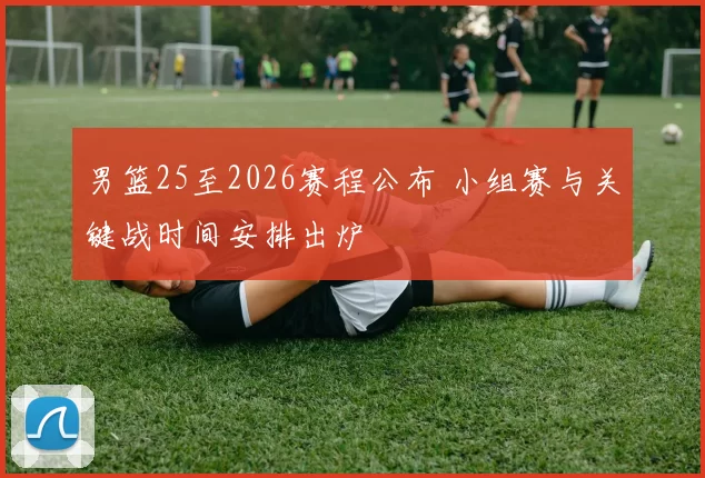 男篮25至2026赛程公布 小组赛与关键战时间安排出炉