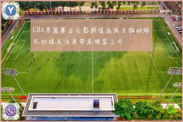 CBA男篮赛后合影颜值成焦点推动球队社媒关注度带来明显上升
