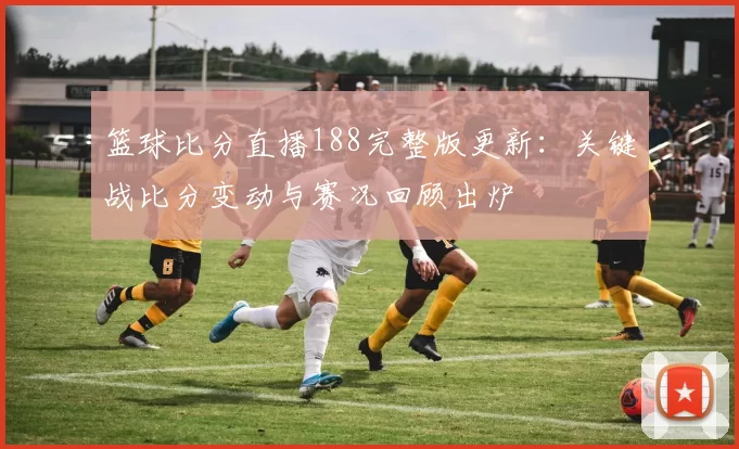 篮球比分直播188完整版更新：关键战比分变动与赛况回顾出炉