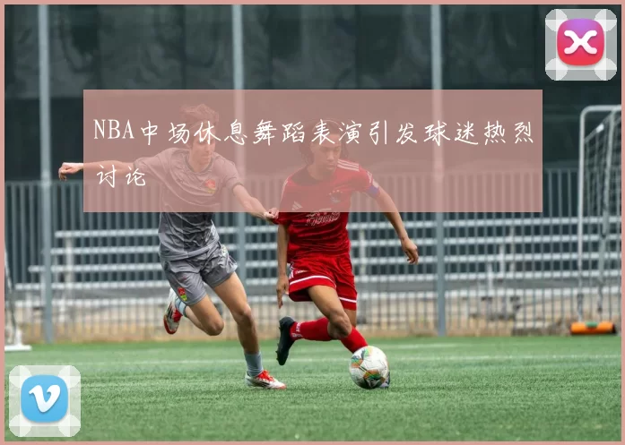 NBA中场休息舞蹈表演引发球迷热烈讨论