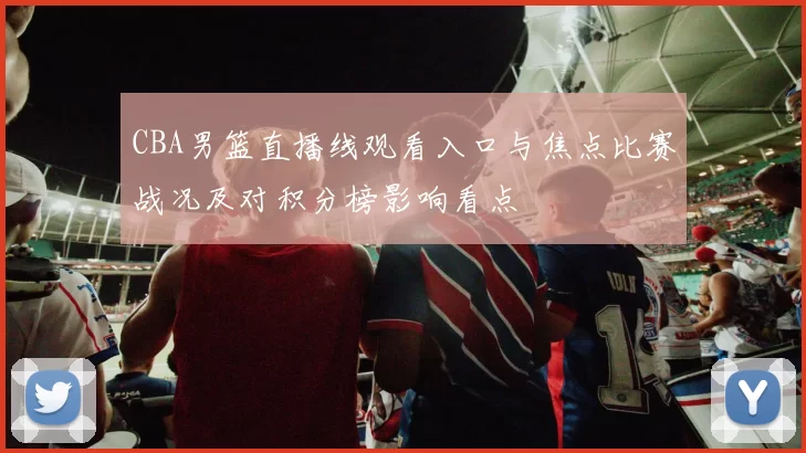 CBA男篮直播线观看入口与焦点比赛战况及对积分榜影响看点