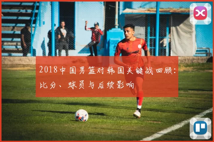 2018中国男篮对韩国关键战回顾:比分、球员与后续影响