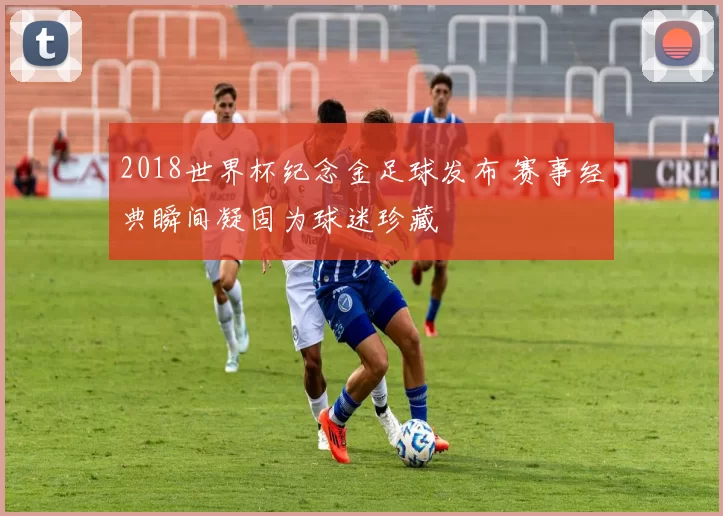 2018世界杯纪念金足球发布 赛事经典瞬间凝固为球迷珍藏