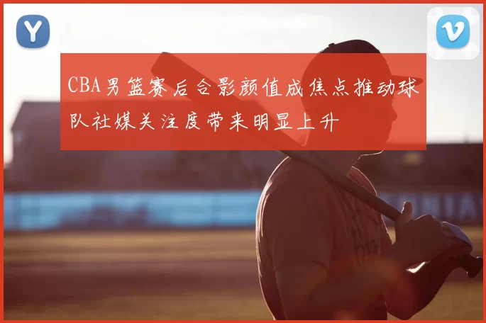 CBA男篮赛后合影颜值成焦点推动球队社媒关注度带来明显上升