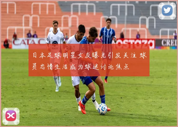 日本足球明星女友曝光引发关注 球员恋情生活成为球迷讨论焦点