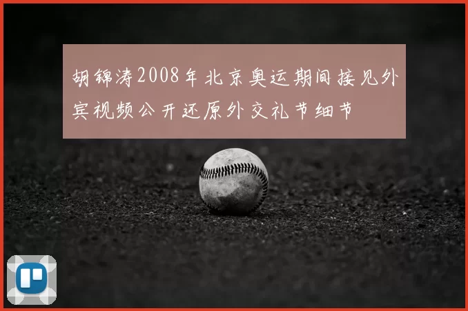 胡锦涛2008年北京奥运期间接见外宾视频公开还原外交礼节细节