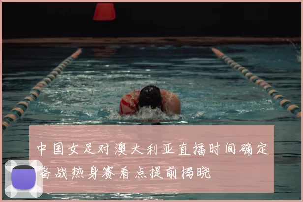 中国女足对澳大利亚直播时间确定 备战热身赛看点提前揭晓