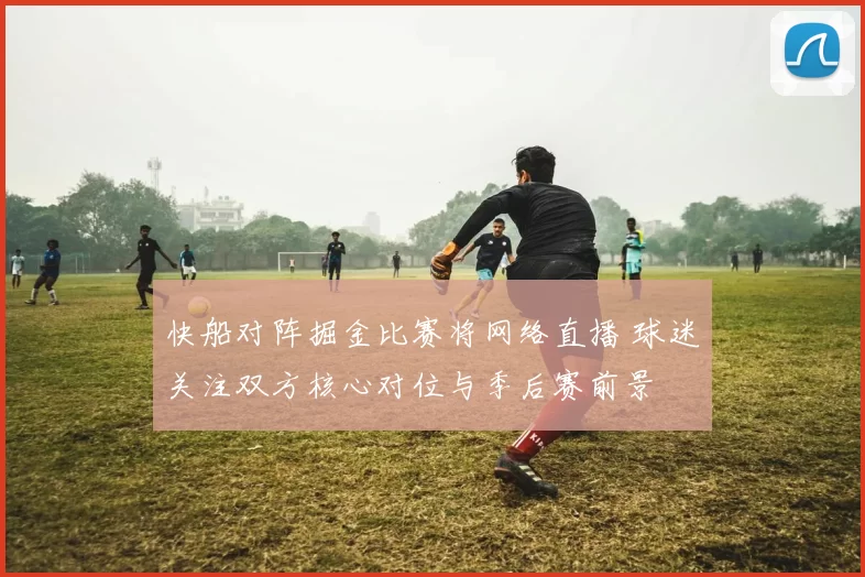 快船对阵掘金比赛将网络直播 球迷关注双方核心对位与季后赛前景