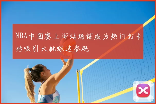 NBA中国赛上海站场馆成为热门打卡地吸引大批球迷参观