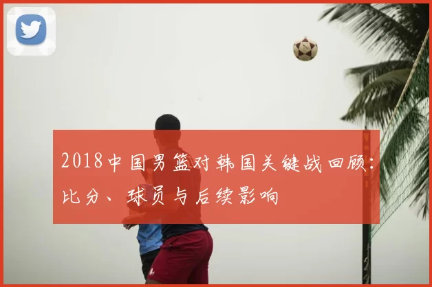 2018中国男篮对韩国关键战回顾:比分、球员与后续影响