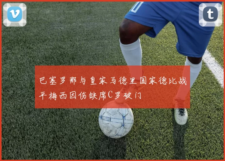 巴塞罗那与皇家马德里国家德比战平梅西因伤缺席C罗破门