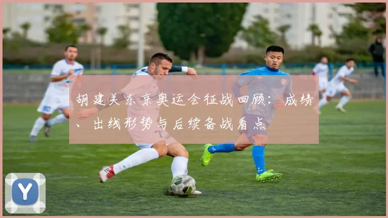 胡建关东京奥运会征战回顾：成绩、出线形势与后续备战看点
