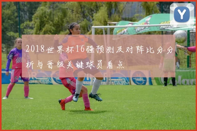 2018世界杯16强预测及对阵比分分析与晋级关键球员看点